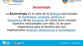 Bacteriología
La Bacteriología es la rama de la Biología que estudia
la morfología, ecología, genética y
bioquímica de las bacterias así como otros muchos
aspectos relacionados con ellas. Es de gran
importancia para el hombre por sus
implicaciones médicas, alimentarias y tecnológicas.
 