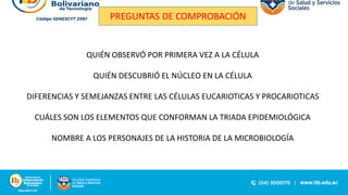 PREGUNTAS DE COMPROBACIÓN
QUIÉN OBSERVÓ POR PRIMERA VEZ A LA CÉLULA
QUIÉN DESCUBRIÓ EL NÚCLEO EN LA CÉLULA
DIFERENCIAS Y SEMEJANZAS ENTRE LAS CÉLULAS EUCARIOTICAS Y PROCARIOTICAS
CUÁLES SON LOS ELEMENTOS QUE CONFORMAN LA TRIADA EPIDEMIOLÓGICA
NOMBRE A LOS PERSONAJES DE LA HISTORIA DE LA MICROBIOLOGÍA
 
