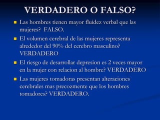 VERDADERO O FALSO?
 Las hombres tienen mayor fluidez verbal que las
mujeres? FALSO.
 El volumen cerebral de las mujeres representa
alrededor del 90% del cerebro masculino?
VERDADERO
 El riesgo de desarrollar depresion es 2 veces mayor
en la mujer con relacion al hombre? VERDADERO
 Las mujeres tomadoras presentan alteraciones
cerebrales mas precozmente que los hombres
tomadores? VERDADERO.
 