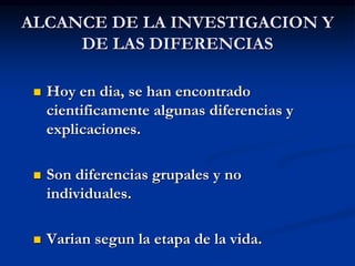 ALCANCE DE LA INVESTIGACION Y
DE LAS DIFERENCIAS
 Hoy en dia, se han encontrado
cientificamente algunas diferencias y
explicaciones.
 Son diferencias grupales y no
individuales.
 Varian segun la etapa de la vida.
 