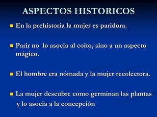 ASPECTOS HISTORICOS
 En la prehistoria la mujer es paridora.
 Parir no lo asocia al coito, sino a un aspecto
mágico.
 El hombre era nómada y la mujer recolectora.
 La mujer descubre como germinan las plantas
y lo asocia a la concepciòn
 