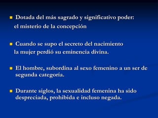  Dotada del más sagrado y significativo poder:
el misterio de la concepción
 Cuando se supo el secreto del nacimiento
la mujer perdió su eminencia divina.
 El hombre, subordina al sexo femenino a un ser de
segunda categoría.
 Durante siglos, la sexualidad femenina ha sido
despreciada, prohibida e incluso negada.
 