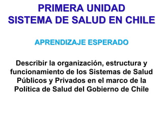 PRIMERA UNIDAD
SISTEMA DE SALUD EN CHILE
APRENDIZAJE ESPERADO
Describir la organización, estructura y
funcionamiento de los Sistemas de Salud
Públicos y Privados en el marco de la
Política de Salud del Gobierno de Chile
 