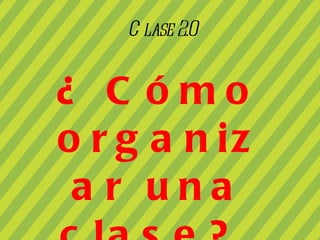Clase 2.0 ¿ Cómo organizar una clase?. 