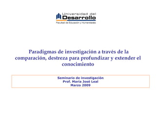 Paradigmas de investigación a través de la comparación, destreza para profundizar y extender el conocimiento Seminario de investigación Prof. María José Leal Marzo 2009 