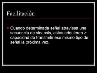 Facilitación

   Cuando determinada señal atraviesa una
    secuencia de sinapsis, estas adquieren >
    capacidad de transmitir ese mismo tipo de
    señal la próxima vez.
 