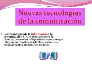Nuevas tecnologías de la comunicación Las tecnologías de la información y la comunicación (TIC) son un conjunto de técnicas, desarrollos y dispositivos avanzados que integran funcionalidades de almacenamiento, procesamiento y transmisión de datos 