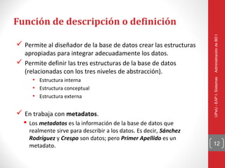 Función de descripción o definición




                                                                    Administración de BD I
 Permite al diseñador de la base de datos crear las estructuras
  apropiadas para integrar adecuadamente los datos.
 Permite definir las tres estructuras de la base de datos
  (relacionadas con los tres niveles de abstracción).
     • Estructura interna




                                                                    UPeU - EAP I. Sistemas
     • Estructura conceptual
     • Estructura externa

 En trabaja con metadatos.
   Los metadatos es la información de la base de datos que
    realmente sirve para describir a los datos. Es decir, Sánchez
    Rodríguez y Crespo son datos; pero Primer Apellido es un
    metadato.                                                       12
 