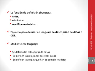  La función de definición sirve para:




                                                                 Administración de BD I
   crear,
   eliminar o
   modificar metadatos.

 Para ello permite usar un lenguaje de descripción de datos o




                                                                 UPeU - EAP I. Sistemas
   DDL.

 Mediante ese lenguaje:

   Se definen las estructuras de datos
   Se definen las relaciones entre los datos
   Se definen las reglas que han de cumplir los datos           13
 