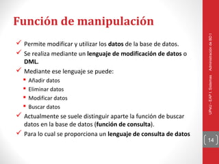 Función de manipulación




                                                                 Administración de BD I
 Permite modificar y utilizar los datos de la base de datos.
 Se realiza mediante un lenguaje de modificación de datos o
  DML.
 Mediante ese lenguaje se puede:




                                                                 UPeU - EAP I. Sistemas
  Añadir datos
  Eliminar datos
  Modificar datos
  Buscar datos
 Actualmente se suele distinguir aparte la función de buscar
  datos en la base de datos (función de consulta).
 Para lo cual se proporciona un lenguaje de consulta de datos
                                                                 14
 
