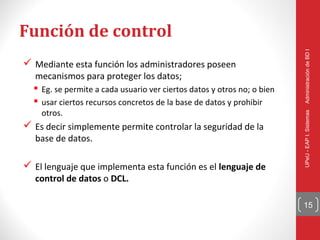 Función de control




                                                                         Administración de BD I
 Mediante esta función los administradores poseen
  mecanismos para proteger los datos;
   Eg. se permite a cada usuario ver ciertos datos y otros no; o bien
   usar ciertos recursos concretos de la base de datos y prohibir
    otros.




                                                                         UPeU - EAP I. Sistemas
 Es decir simplemente permite controlar la seguridad de la
  base de datos.

 El lenguaje que implementa esta función es el lenguaje de
  control de datos o DCL.

                                                                         15
 