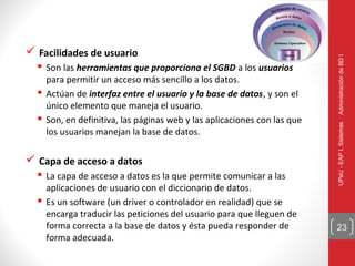  Facilidades de usuario




                                                                         Administración de BD I
   Son las herramientas que proporciona el SGBD a los usuarios
    para permitir un acceso más sencillo a los datos.
   Actúan de interfaz entre el usuario y la base de datos, y son el
    único elemento que maneja el usuario.
   Son, en definitiva, las páginas web y las aplicaciones con las que




                                                                         UPeU - EAP I. Sistemas
    los usuarios manejan la base de datos.

 Capa de acceso a datos
   La capa de acceso a datos es la que permite comunicar a las
    aplicaciones de usuario con el diccionario de datos.
   Es un software (un driver o controlador en realidad) que se
    encarga traducir las peticiones del usuario para que lleguen de
    forma correcta a la base de datos y ésta pueda responder de          23
    forma adecuada.
 
