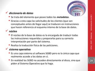  diccionario de datos




                                                                      Administración de BD I
   Se trata del elemento que posee todos los metadatos.
   Gracias a esta capa las solicitudes de los clientes (que son
    conceptuales antes de llegar aquí) se traducen en instrucciones
    que hacen referencia al esquema interno de la base de datos.
 núcleo




                                                                      UPeU - EAP I. Sistemas
   El núcleo de la base de datos es la encargada de traducir todas
    las instrucciones requeridas y prepararlas para su correcta
    interpretación por parte del sistema.
   Realiza la traducción física de las peticiones.
 sistema operativo
   Es una capa externa al software SGBD pero es la única capa que
    realmente accede a los datos en sí.
   En realidad los SGBD no acceden directamente al disco, sino que   24
    piden al Sistema Operativo que lo haga.
 