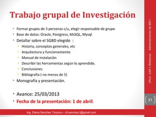 Trabajo grupal de Investigación




                                                                 Administración de BD I
• Formar grupos de 3 personas c/u, elegir responsable de grupo
• Base de datos: Oracle, Postgress, MsSQL, Mysql
• Detallar sobre el SGBD elegido :
   •   Historia, conceptos generales, etc
   •   Arquitectura y funcionamiento




                                                                 UPeU - EAP I. Sistemas
   •   Manual de instalación
   •   Describir las herramientas según lo aprendido.
   •   Conclusiones
   •   Bibliografía ( no menos de 5)
• Monografía y presentación.


• Avance: 25/03/2013
• Fecha de la presentación: 1 de abril.                          31


          Ing. Diana Sanchez Torpoco – dl.sanchez.t@gmail.com
 
