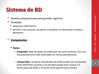Sistema de BD




                                                                               Administración de BD I
 Sistema computarizado para guardar registros.
 Finalidad:
   almacenar información
   permitir a los usuarios, recuperar y actualizar la información en base a
    peticiones.




                                                                               UPeU - EAP I. Sistemas
 Componentes:
  Componentes

   Datos
      • Integrados: base de datos on unificación de varios archivos. Con una
        redundancia entre ellos eliminada o al menos parcialmente.

      • Compartidos, las piezas individuales de la BD pueden ser compartida
                                                                                     4
        entre diferentes usuarios y c/u de ellos puede tener acceso a la
        misma pieza de datos y al mismo time (acceso concurrente).
 