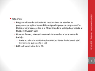Administración de BD I
 Usuarios
   • Programadores de aplicaciones responsables de escribir los
     programas de aplicación de BD en algún lenguaje de programación
     (éstos programas acceden a la BD emitiendo la solicitud apropiada al
     SGBD, instrucción SQL)




                                                                               UPeU - EAP I. Sistemas
   • Usuarios finales; interactúan con el sistema desde estaciones de
     trabajo.
     • Puede acceder a la BD desde aplicaciones en línea o desde Sw del SGBD
       (herramienta que soporte el sql).
   • DBA: administrador de la BD




                                                                                     6
 