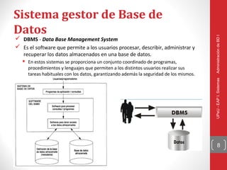 Sistema gestor de Base de
Datos




                                                                                        Administración de BD I
 DBMS - Data Base Management System
 Es el software que permite a los usuarios procesar, describir, administrar y
   recuperar los datos almacenados en una base de datos.
    En estos sistemas se proporciona un conjunto coordinado de programas,
     procedimientos y lenguajes que permiten a los distintos usuarios realizar sus
     tareas habituales con los datos, garantizando además la seguridad de los mismos.




                                                                                        UPeU - EAP I. Sistemas
                                                                                              8
 