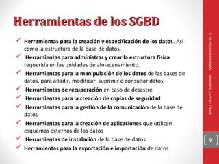 Herramientas de los SGBD




                                                                      Administración de BD I
 Herramientas para la creación y especificación de los datos. Así
    como la estructura de la base de datos.
    Herramientas para administrar y crear la estructura física
    requerida en las unidades de almacenamiento.
    Herramientas para la manipulación de los datos de las bases de




                                                                      UPeU - EAP I. Sistemas
    datos, para añadir, modificar, suprimir o consultar datos.
    Herramientas de recuperación en caso de desastre
    Herramientas para la creación de copias de seguridad
    Herramientas para la gestión de la comunicación de la base de
    datos
    Herramientas para la creación de aplicaciones que utilicen
    esquemas externos de los datos
    Herramientas de instalación de la base de datos                        9
   Herramientas para la exportación e importación de datos
 