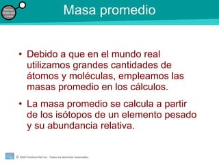 Masa promedio Debido a que en el mundo real utilizamos grandes cantidades de átomos y moléculas, empleamos las masas promedio en los cálculos. La masa promedio se calcula a partir de los isótopos de un elemento pesado y su abundancia relativa. 