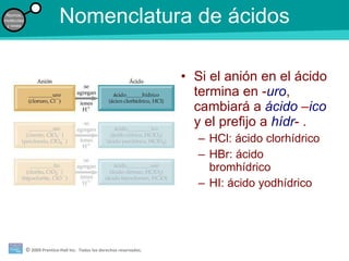 Nomenclatura de ácidos Si el anión en el ácido termina en - uro , cambiará a  ácido  – ico   y el prefijo a  hídr - . HCl: ácido clorhídrico HBr: ácido bromhídrico HI: ácido yodhídrico 