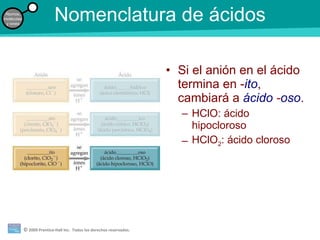 Nomenclatura de ácidos Si el anión en el ácido termina en - ito , cambiará a  ácido  - oso . HClO: ácido hipocloroso HClO 2 : ácido cloroso 