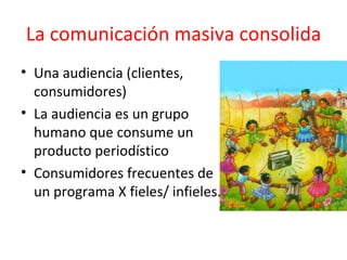 La comunicación masiva consolida Una audiencia (clientes, consumidores)  La audiencia es un grupo humano que consume un producto periodístico Consumidores frecuentes de un programa X fieles/ infieles.  