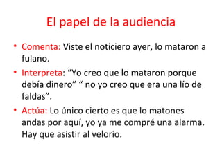 El papel de la audiencia Comenta:  Viste el noticiero ayer, lo mataron a fulano.  Interpreta : “Yo creo que lo mataron porque debía dinero” “ no yo creo que era una lío de faldas”.  Actúa:  Lo único cierto es que lo matones andas por aquí, yo ya me compré una alarma. Hay que asistir al velorio.  