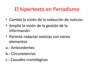 El hipertexto en Periodismo Cambió la visión de la redacción de noticias Amplió la visión de la gestión de la información  Permite redactar noticias con varios elementos a.- Antecedentes  b.- Circunstancias  c.- Causales cronológicas  