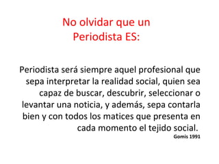 No olvidar que un  Periodista ES:   Periodista ser á siempre aquel profesional que sepa interpretar la realidad social, quien sea capaz de buscar, descubrir, seleccionar o levantar una noticia, y además, sepa contarla bien y con todos los matices que presenta en cada momento el tejido social.  Gomis 1991 