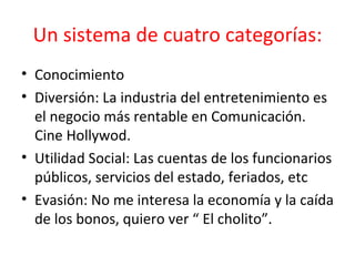 Un sistema de cuatro categorías: Conocimiento  Diversión: La industria del entretenimiento es el negocio más rentable en Comunicación. Cine Hollywod.  Utilidad Social: Las cuentas de los funcionarios públicos, servicios del estado, feriados, etc  Evasión: No me interesa la economía y la caída de los bonos, quiero ver “ El cholito”.  