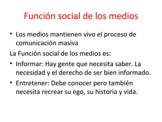 Función social de los medios Los medios mantienen vivo el proceso de comunicación masiva  La Función social de los medios es:  Informar: Hay gente que necesita saber. La necesidad y el derecho de ser bien informado. Entretener: Debe conocer pero también necesita recrear su ego, su historia y vida.  