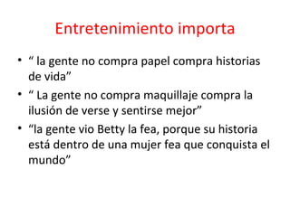 Entretenimiento importa “  la gente no compra papel compra historias de vida”  “  La gente no compra maquillaje compra la ilusión de verse y sentirse mejor”  “ la gente vio Betty la fea, porque su historia está dentro de una mujer fea que conquista el mundo”  