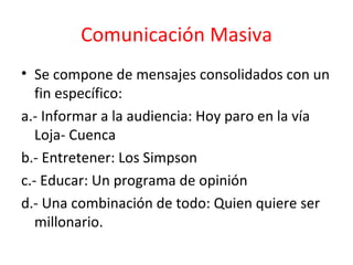 Comunicación Masiva Se compone de mensajes consolidados con un fin específico: a.- Informar a la audiencia: Hoy paro en la vía Loja- Cuenca  b.- Entretener: Los Simpson c.- Educar: Un programa de opinión d.- Una combinación de todo: Quien quiere ser millonario.  