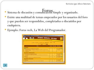 Sistema de discusión y comunicación simple y organizado. Existe una multitud de temas empezados por los usuarios del foro y que pueden ser respondidos, completados o discutidos por cualquiera. Ejemplo: Foros web, La Web del Programador. Foros. Servicios que ofrece Internet. 