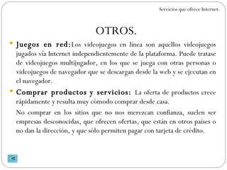 OTROS. Juegos en red: Los videojuegos en línea son aquellos videojuegos jugados vía Internet independientemente de la plataforma. Puede tratase de videojuegos multijugador, en los que se juega con otras personas o videojuegos de navegador que se descargan desde la web y se ejecutan en el navegador. Comprar productos y servicios:  La oferta de productos crece rápidamente y resulta muy cómodo comprar desde casa. No comprar en los sitios que no nos merezcan confianza, suelen ser empresas desconocidas, que ofrecen ofertas, que están en otros países o no dan la dirección, y que sólo permiten pagar con tarjeta de crédito. Servicios que ofrece Internet. 