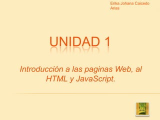 Erika Johana Caicedo Arias UNIDAD 1 Introducción a las paginas Web, al HTML y JavaScript. 