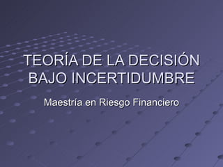 TEORÍA DE LA DECISIÓN BAJO INCERTIDUMBRE Maestría en Riesgo Financiero 