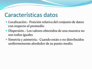 Características datosLocalización.- Posición relativa del conjunto de datos con respecto al promedioDispersión.- Los valores obtenidos de una muestra no son todos igualesSimetría y asimetría.- Cuando están o no distribuidos uniformemente alrededor de su punto medio.