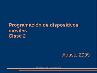 Programación de dispositivos
móviles
Clase 2


                                                 Agosto 2009

           Ing.Virgilio De la Cruz Jardón 2009                 1
 