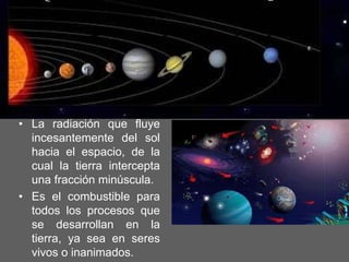 La radiación que fluye incesantemente del sol hacia el espacio, de la cual la tierra intercepta una fracción minúscula.Es el combustible para todos los procesos que se desarrollan en la tierra, ya sea en seres vivos o inanimados.