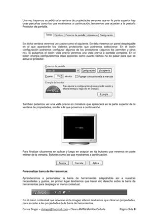 Una vez hayamos accedido a la ventana de propiedades veremos que en la parte superior hay
unas pestañas como las que mostramos a continuación, tendremos que acceder a la pestaña
Protector de pantalla.




En dicha ventana veremos un cuadro como el siguiente. En ésta veremos un panel desplegable
en el que aparecerán los distintos protectores que podremos seleccionar. En el botón
configuración podremos configurar algunos de los protectores (algunos los permiten y otros
no). Si pulsamos el botón vista previa veremos una vista previa a pantalla completa. En el
botón energía configuraremos otras opciones como cuanto tiempo ha de pasar para que se
active el protector.




También podemos ver una vista previa en miniatura que aparecerá en la parte superior de la
ventana de propiedades, similar a la que ponemos a continuación.




Para finalizar clicaremos en aplicar y luego en aceptar en los botones que veremos en parte
inferior de la ventana. Botones como los que mostramos a continuación.




Personalizar barra de Herramientas:

Aprenderemos a personalizar la barra de herramientas adaptándola así a nuestras
necesidades y gustos, en primer lugar tendremos que hacer clic derecho sobre la barra de
herramientas para desplegar el menú contextual.




En el menú contextual que aparece en la imagen inferior tendremos que clicar en propiedades,
para acceder a las propiedades de la barra de herramientas.

Carina Singer – clsinger@hotmail.com – Clases AMPA Matilde Orduña              Página 3 de 8
 