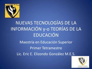 NUEVAS TECNOLOGÍAS DE LA INFORMACIÓN y-o TEORÍAS DE LA EDUCACIÓN Maestría en Educación Superior Primer Tetramestre Lic. Eric E. Elizondo González M.E.S.   