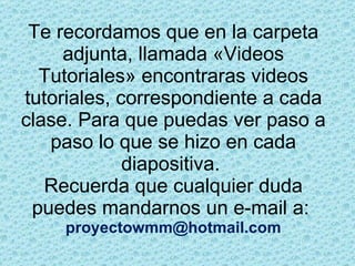 Te recordamos que en la carpeta adjunta, llamada «Videos Tutoriales» encontraras videos tutoriales, correspondiente a cada clase. Para que puedas ver paso a paso lo que se hizo en cada diapositiva.  Recuerda que cualquier duda puedes mandarnos un e-mail a:  [email_address] 