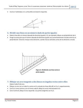 Escalas de Dibujo. Tangencias y curvas. Teoría de proyecciones, proyecciones isométricas. Vistas principales de un volumen.
                                                                                                                                      2012
        Una B y F extiéndase a G. La línea BG es la bisectriz requerida.




    6. Dividir una línea en un número dado de partes iguales
        Dada la línea AB y el número deseado de divisiones iguales ( 12, por ejemplo), dibuje una perpendicular de A.
        Ponga la escala para que el número deseado de divisiones iguales sea convenientemente incluido entre B y la
         perpendicular. Entonces marque estas divisiones, usando marcas verticales cortas de las divisiones a escala.




                                                               Figura 6. Dividiendo una línea recta en
                                                               partes iguales




    7. Dibujar un arco tangente a dos líneas en ángulos rectos entre ellos
         Dado el radio R del arco.
        Dibujar un arco con un radio R y centro en B, cortando las líneas AB y BC en D y E, respectivamente.
        Con D y E como centros y con el mismo radio R, dibuje los arcos intersectando en O.
        Con el centro O, dibuje el arco requerido. Los puntos tangentes son D y E.




Ing. Ronald Portales                                                                                                                   Página 5
 
