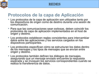 Los protocolos de la capa de aplicación son utilizados tanto por los dispositivos de origen como de destino durante una sesión de comunicación. Para que las comunicaciones sean exitosas, deben coincidir los protocolos de capa de aplicación implementados en el host de origen y destino. Los protocolos establecen reglas consistentes para intercambiar datos entre las aplicaciones y los servicios cargados en los dispositivos participantes. Los protocolos especifican cómo se estructuran los datos dentro de los mensajes y los tipos de mensajes que se envían entre origen y destino. Los protocolos también definen los diálogos de mensajes, asegurando que un mensaje enviado encuentre la respuesta esperada y se invoquen los servicios correspondientes cuando se realiza la transferencia de datos.   Protocolos de la capa de Aplicación 