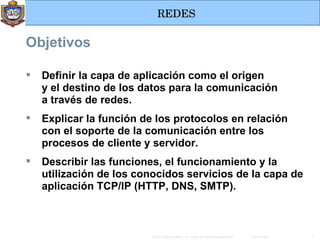 Objetivos Definir la capa de aplicación como el origen y   el   destino de los datos para la comunicación a   través de redes. Explicar la función de los protocolos en relación con el soporte de la comunicación entre los procesos de cliente y servidor. Describir las funciones, el funcionamiento y la utilización de los conocidos servicios de la capa de aplicación TCP/IP (HTTP, DNS, SMTP). 