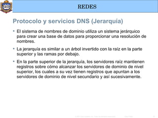 Protocolo y servicios DNS (Jerarquía) El sistema de nombres de dominio utiliza un sistema jerárquico para crear una base de datos para proporcionar una resolución de nombres.  La jerarquía es similar a un árbol invertido con la raíz en la parte superior y las ramas por debajo.  En la parte superior de la jerarquía, los servidores raíz mantienen registros sobre cómo alcanzar los servidores de dominio de nivel superior, los cuales a su vez tienen registros que apuntan a los servidores de dominio de nivel secundario y así sucesivamente.  