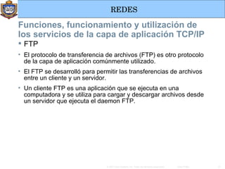 FTP  El protocolo de transferencia de archivos (FTP) es otro protocolo de la capa de aplicación comúnmente utilizado.  El FTP se desarrolló para permitir las transferencias de archivos entre un cliente y un servidor.  Un cliente FTP es una aplicación que se ejecuta en una computadora y se utiliza para cargar y descargar archivos desde un servidor que ejecuta el daemon FTP. Funciones, funcionamiento y utilización de los servicios de la capa de aplicación TCP/IP 