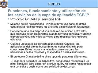 Funciones, funcionamiento y utilización de los servicios de la capa de aplicación TCP/IP Protocolo Gnutella y  servicios P2P Muchas de las aplicaciones P2P no utilizan una base de datos central para registrar todos los archivos disponibles en los puntos. Por el contrario, los dispositivos en la red se indican entre ellos qué archivos están disponibles cuando hay una consulta, y utilizan el protocolo Gnutella y los servicios para respaldar los recursos ubicados. Cuando un usuario se conecta a un servicio Gnutella, las aplicaciones del cliente buscarán otros nodos Gnutella para conectarse. Estos nodos manejan las consultas para las ubicaciones de los recursos y responden a dichas solicitudes. El protocolo Gnutella define cinco tipos de paquetes diferentes: - Ping: para descubrir un dispositivo, pong: como respuesta a un ping, consulta: para ubicar un archivo, query hit: como respuesta a una consulta y push: como una solicitud de descarga.  
