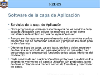 Servicios de la capa de Aplicación Otros programas pueden necesitar la ayuda de los servicios de la capa de Aplicación para utilizar los recursos de la red, como transferencia de archivos o cola de impresión en red. Aunque son transparentes para el usuario, estos servicios son los programas que se comunican con la red y preparan los datos para la transferencia. Diferentes tipos de datos, ya sea texto, gráfico o vídeo, requieren de diversos servicios de red para asegurarse de que estén bien preparados para procesar las funciones de las capas inferiores del modelo OSI. Cada servicio de red o aplicación utiliza protocolos que definen los estándares y formatos de datos a utilizarse. Sin protocolos, la red de datos no tendría una manera común de formatear y direccionar los datos.   Software de la capa de Aplicación 